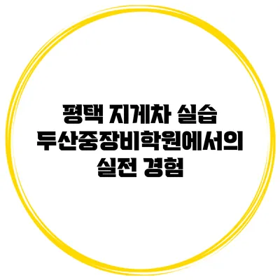 평택 지게차 실습 두산중장비학원에서의 실전 경험